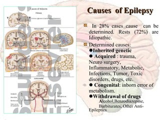 Causes  of Epilepsy In 28%  cases cause  can be determined. Rests (72%) are Idiopathic. Determined causes:  Inherited genetic    Acquired  : trauma,  Neuro surgery,  Inflammatory, Metabolic, Infections, Tumor, Toxic  disorders, drugs, etc.    Congenital : inborn error of metabolism.  Wi thdrawal of drugs A lcohol,Benzodiazepine, Barbiturates, Other Anti- Epileptics   