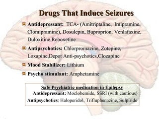 Drugs That Induce Seizures Antidepressant:   TCA- (Amitriptaline,  Imipramine, Clomipramine), Dosulepin, Buproprion. Venlafaxine, Duloxitine,Reboxetine Antipsychotics:  Chlorpromazine, Zotepine, Loxapine,Depot Anti-psychotics,Clozapine  Mood Stabilizer:  Lithium Psycho stimulant:  Amphetamine Safe Psychiatric medication in Epilepsy Antidepressant:  Moclobemide, SSRI (with cautious) Antipsychotics : Haloperidol, Trifluphenazine, Sulpiride 