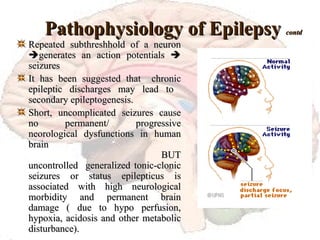 Pathophysiology of Epilepsy  contd Repeated subthreshhold of a neuron   generates an action potentials    seizures It has been suggested that  chronic epileptic discharges may lead to  secondary epileptogenesis. Short, uncomplicated seizures cause no permanent/ progressive neorological dysfunctions in human brain   BUT uncontrolled  generalized tonic-clonic seizures or status epilepticus is associated with high neurological morbidity and permanent brain damage ( due to hypo perfusion, hypoxia, acidosis and other metabolic disturbance). 