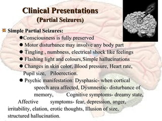 Clinical Presentations ( Partial Seizures) Simple Partial Seizures:    Consciousness is fully preserved     Motor disturbance may involve any body part     Tingling , numbness, electrical shock like feelings     Flashing light and colours, Simple hallucinations     Changes in skin color, Blood pressure, Heart rate,    Pupil size,  Piloerection.     Psychic manifestation: Dysphasic- when cortical  speech  area affected, Dysmnestic- disturbance of  memory,  Cognitive symptoms- dreamy state,  Affective  symptoms- fear, depression, anger,  irritability, elation,  erotic thoughts, Illusion of size,  structured hallucination . 