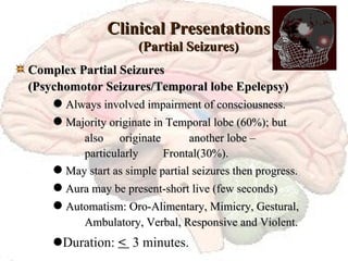 Clinical Presentations (Partial Seizures) Complex Partial Seizures  (Psychomotor Seizures/Temporal lobe Epelepsy)      Always involved impairment of consciousness.     Majority originate in Temporal lobe (60%); but  also  originate  another lobe –   particularly    Frontal(30%).     May start as simple partial seizures then progress.     Aura may be present-short live (few seconds)     Automatism: Oro-Alimentary, Mimicry, Gestural,  Ambulatory, Verbal, Responsive and Violent.    Duration:  <  3 minutes. 
