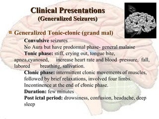 Clinical Presentations (Generalized Seizures) Generalized Tonic-clonic (grand mal) Convulsive  seizures No Aura but have prodormal phase- general malaise Tonic phase:  stiff, crying out, tongue bite,  apnea,cyanosed,  increase heart rate and blood  pressure,  fall, labored  breathing, salivation. Clonic phase:  intermittent clonic movements of muscles,  followed by brief relaxations, involved four limbs. Incontinence at the end of clonic phase. Duration:  few minutes Post ictal period:  drowsiness, confusion, headache, deep  sleep 