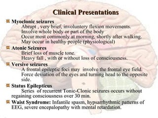 Clinical Presentations Myoclonic seizures Abrupt , very brief, involuntery flexion movements. Involve whole body or part of the body Occur most commonly at morning, shortly after walking. May occur in healthy people (physiological) Atonic Seizures Brief loss of muscle tone. Heavy fall , with or without loss of consciousness. Versive seizures A frontal epileptic foci may  involve the frontal eye field. Force deviation of the eyes and turning head to the opposite  side. Status Epilepticus   Series  of recurrent Tonic-Clonic seizures occurs without  regaining consciousness over 30 min. Waist Syndrome:  Infantile spasm, hypsarrhythmic patterns of  EEG, severe encepalopathy with mental retardation. 