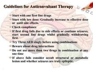 Guidelines for Anticonvulsant Therapy Start with one first line drugs Start with low dose: Gradually increase to effective dose or  until side effects. Check compliance If first drug fails due to side effects or continue seizures, start second line drugs whilst gradually withdrawing first. Try Three AED singly before using combinations Beware about drug interactions Do not use more than two drugs in combination at any one time If above fails consider occult structural or metabolic lesion and whether seizures are truly epileptic. 