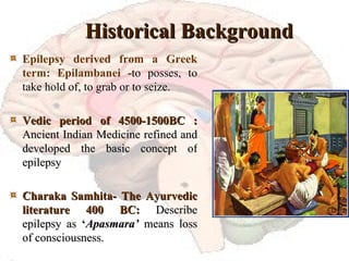 Historical Background Epilepsy derived from a Greek term: Epilambanei - to posses, to take hold of, to grab or to seize. Vedic period of 4500-1500BC : Ancient Indian Medicine refined and developed the basic concept of epilepsy Charaka Samhita- The Ayurvedic literature 400 BC:  Describe epilepsy as  ‘ Apasmara’   means loss of consciousness. 