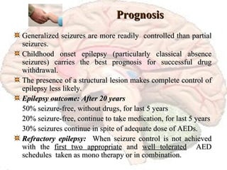 Prognosis Generalized seizures are more readily  controlled than partial seizures. Childhood onset epilepsy (particularly classical absence seizures) carries the best prognosis for successful drug withdrawal. The presence of a structural lesion makes complete control of epilepsy less likely. Epilepsy outcome: After 20 years 50% seizure-free, without drugs, for last 5 years 20% seizure-free, continue to take medication, for last 5 years 30% seizures continue in spite of adequate dose of AEDs. Refractory epilepsy:   When seizure control is not achieved with the  first two appropriate  and  well tolerated   AED schedules  taken as mono therapy or in combination. 