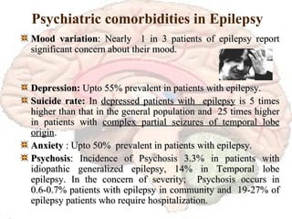 Psychiatric comorbidities in Epilepsy Mood variation : Nearly  1 in 3 patients of epilepsy report significant concern about their mood. Depression:  Upto 55% prevalent in patients with epilepsy. Suicide rate:  In  depressed patients with  epilepsy  is 5 times higher than that in the general population and  25 times higher in patients with  complex partial seizures of temporal lobe origin . Anxiety  : Upto 50%  prevalent in patients with epilepsy. Psychosis : Incidence of Psychosis 3.3% in patients with idiopathic generalized epilepsy, 14% in Temporal lobe epilepsy. In the concern of severity;  Psychosis occurs in 0.6-0.7% patients with epilepsy in community and  19-27% of epilepsy patients who require hospitalization. 