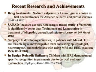 Recent Research and Achievements Drug treatments:  Sodium valporate or Lamotrigin  is chosen as  first line treatments for Absence seizures and partial seizures.  [BMJ vol 318 ] SANAD ( Standard and New Anti-epileptic Drugs ) study  :  Valporate is significantly better than Topiramate and Lamotrigine in treatment of idiopathic generalized seizures .[Lancet vol 369 March 2007] Surgery:  In developing countries, in patients with Mesial  TLE are feasible by a knowledgeable team consisting epileptologist, neurosurgeon, and technicians with using MRI and EEG.  [Epilepsia 49(3):381-5.2008] In Benign Rolandic Epilepsy:  Children with BRE demonstrated specific recognition impairments due to cortical auditory dysfunction.  [Epilepsia, 49(6):1018-1026.2008] 