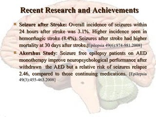 Recent Research and Achievements Seizure after Stroke:  Overall incidence of seizures within 24 hours after stroke was 3.1%. Higher incidence seen in hemorrhagic stroke (8.4%). Seizures after stroke had higher mortality at 30 days after stroke .[ Epilepsia 49(6):974-981.2008] Akershus Study : Seizure free epilepsy patients on AED monotherapy improve neuropsychological performance after withdrawn  the AED but a relative risk of seizures relapse 2.46, compared to those continuing medications.  [Epilepsia 49(3):455-463.2008 ] 
