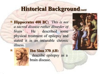 Historical Background  contd Hippocrates 400 BC:   ‘This is not a sacred disease rather disorder of brain’  . He  described some physical treatment of epilepsy and stated it is an incurable chronic illness. Ibn Sina 370 AH:   describe epilepsy as a  brain disease. 