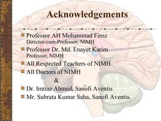 Acknowledgements Professor AH Mohammad Firoz Director-cum-Professor, NIMH Professor Dr. Md. Enayet Karim Professor, NIMH All Respected Teachers of NIMH All Doctors of NIMH   & Dr. Imtiaz Ahmed, Sanofi Aventis Mr. Subrata Kumar Saha, Sanofi Aventis. 