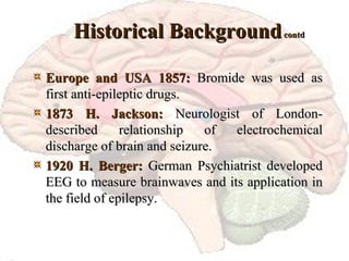 Historical Background  contd Europe and USA 1857:  Bromide was used as first anti-epileptic drugs. 1873 H. Jackson:  Neurologist of London-described relationship of electrochemical discharge of brain and seizure. 1920 H. Berger:  German Psychiatrist developed EEG to measure brainwaves and its application in the field of epilepsy. 