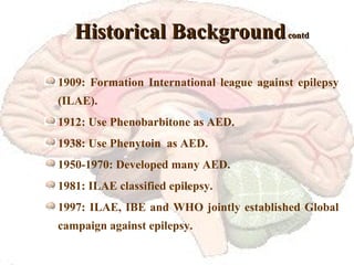 Historical Background  contd 1909: Formation International league against epilepsy (ILAE). 1912: Use Phenobarbitone as AED. 1938: Use Phenytoin  as AED. 1950-1970: Developed many AED. 1981: ILAE classified epilepsy. 1997: ILAE, IBE and WHO jointly established Global campaign against epilepsy. 