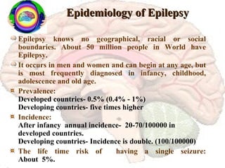 Epidemiology of Epilepsy Epilepsy knows no geographical, racial or social boundaries. About 50 million people in World have Epilepsy. It occurs in men and women and can begin at any age, but is most frequently diagnosed in infancy, childhood, adolescence and old age. Prevalence:   Developed countries- 0.5% (0.4% - 1%) Developing countries- five times higher Incidence: After infancy  annual incidence-  20-70/100000 in developed countries. Developing countries- Incidence is double. (100/100000) The life time risk of  having a single seizure: About  5%. 