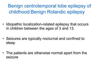 Benign centrotemporal lobe epilepsy of childhood:Benign Rolandic epilepsy   Idiopathic localization-related epilepsy that occurs in children between the ages of 3 and 13. Seizures are typically nocturnal and confined to sleep The patients are otherwise normal apart from the seizure  