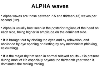 ALPHA waves Alpha waves are those between 7.5 and thirteen(13) waves per second (Hz). Alpha is usually best seen in the posterior regions of the head on each side, being higher in amplitude on the dominant side.  It is brought out by closing the eyes and by relaxation, and abolished by eye opening or alerting by any mechanism (thinking, calculating). It is the major rhythm seen in normal relaxed adults - it is present during most of life especially beyond the thirteenth year when it dominates the resting tracing .  