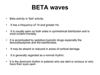 BETA waves Beta activity is 'fast' activity. It has a frequency of 14 and greater Hz. It is usually seen on both sides in symmetrical distribution and is most evident frontally.  It is accentuated by sedative-hypnotic drugs especially the benzodiazepines and the barbiturates. It may be absent or reduced in areas of cortical damage. It is generally regarded as a normal rhythm.  It is the dominant rhythm in patients who are alert or anxious or who have their eyes open 