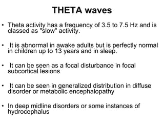 THETA waves Theta activity has a frequency of 3.5 to 7.5 Hz and is classed as "slow" activity. It is abnormal in awake adults but is perfectly normal in children up to 13 years and in sleep. It can be seen as a focal disturbance in focal subcortical lesions It can be seen in generalized distribution in diffuse disorder or metabolic encephalopathy In deep midline disorders or some instances of hydrocephalus  
