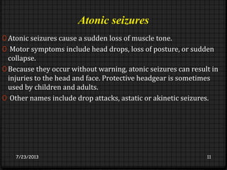 Atonic seizures
0 Atonic seizures cause a sudden loss of muscle tone.
0 Motor symptoms include head drops, loss of posture, or sudden
collapse.
0 Because they occur without warning, atonic seizures can result in
injuries to the head and face. Protective headgear is sometimes
used by children and adults.
0 Other names include drop attacks, astatic or akinetic seizures.
7/23/2013 11
 
