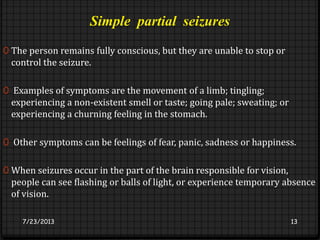 Simple partial seizures
0 The person remains fully conscious, but they are unable to stop or
control the seizure.
0 Examples of symptoms are the movement of a limb; tingling;
experiencing a non-existent smell or taste; going pale; sweating; or
experiencing a churning feeling in the stomach.
0 Other symptoms can be feelings of fear, panic, sadness or happiness.
0 When seizures occur in the part of the brain responsible for vision,
people can see flashing or balls of light, or experience temporary absence
of vision.
7/23/2013 13
 