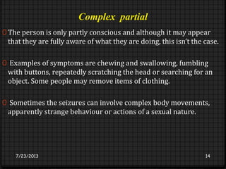 Complex partial
0 The person is only partly conscious and although it may appear
that they are fully aware of what they are doing, this isn’t the case.
0 Examples of symptoms are chewing and swallowing, fumbling
with buttons, repeatedly scratching the head or searching for an
object. Some people may remove items of clothing.
0 Sometimes the seizures can involve complex body movements,
apparently strange behaviour or actions of a sexual nature.
7/23/2013 14
 