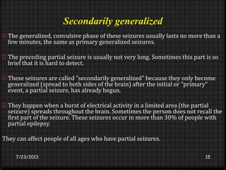 Secondarily generalized
0 The generalized, convulsive phase of these seizures usually lasts no more than a
few minutes, the same as primary generalized seizures.
0 The preceding partial seizure is usually not very long. Sometimes this part is so
brief that it is hard to detect.
0 These seizures are called "secondarily generalized" because they only become
generalized (spread to both sides of the brain) after the initial or "primary"
event, a partial seizure, has already begun.
0 They happen when a burst of electrical activity in a limited area (the partial
seizure) spreads throughout the brain. Sometimes the person does not recall the
first part of the seizure. These seizures occur in more than 30% of people with
partial epilepsy.
They can affect people of all ages who have partial seizures.
7/23/2013 15
 