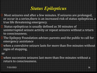 Status Epilepticus
0 Most seizures end after a few minutes. If seizures are prolonged,
or occur in a series,there is an increased risk of status epilepticus, a
true life threatening emergency.
0 Status epilepticus is usually defined as 30 minutes of
uninterrupted seizure activity or repeat seizures without a return
to consciousness.
0 The Epilepsy Foundation advises parents and the public to call for
emergency assistance
0 when a convulsive seizure lasts for more than five minutes without
signs of stopping,
or
0 when successive seizures last more than five minutes without a
return to consciousness.
7/23/2013 16
 