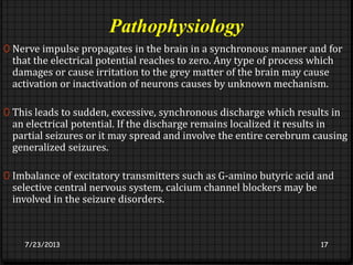 Pathophysiology
0 Nerve impulse propagates in the brain in a synchronous manner and for
that the electrical potential reaches to zero. Any type of process which
damages or cause irritation to the grey matter of the brain may cause
activation or inactivation of neurons causes by unknown mechanism.
0 This leads to sudden, excessive, synchronous discharge which results in
an electrical potential. If the discharge remains localized it results in
partial seizures or it may spread and involve the entire cerebrum causing
generalized seizures.
0 Imbalance of excitatory transmitters such as G-amino butyric acid and
selective central nervous system, calcium channel blockers may be
involved in the seizure disorders.
7/23/2013 17
 
