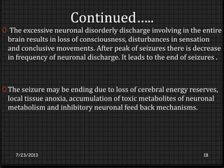 Continued…..
0 The excessive neuronal disorderly discharge involving in the entire
brain results in loss of consciousness, disturbances in sensation
and conclusive movements. After peak of seizures there is decrease
in frequency of neuronal discharge. It leads to the end of seizures .
0 The seizure may be ending due to loss of cerebral energy reserves,
local tissue anoxia, accumulation of toxic metabolites of neuronal
metabolism and inhibitory neuronal feed back mechanisms.
7/23/2013 18
 
