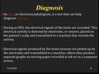 Diagnosis
0 An EEG, or electroencephalogram, is a test that can help
diagnose epilepsy
0 During an EEG, the electrical signals of the brain are recorded. This
electrical activity is detected by electrodes, or sensors, placed on
the patient's scalp and transmitted to a machine that records the
activity.
0 Electrical signals produced by the brain neurons are picked up by
the electrodes and transmitted to a machine, where they produce
separate graphs on moving paper recorded in ink or on a computer
screen.
7/23/2013 21
 
