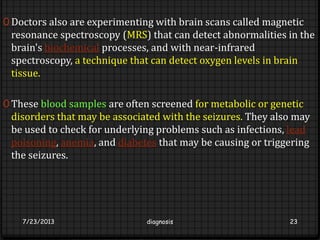 0 Doctors also are experimenting with brain scans called magnetic
resonance spectroscopy (MRS) that can detect abnormalities in the
brain's biochemical processes, and with near-infrared
spectroscopy, a technique that can detect oxygen levels in brain
tissue.
0 These blood samples are often screened for metabolic or genetic
disorders that may be associated with the seizures. They also may
be used to check for underlying problems such as infections, lead
poisoning, anemia, and diabetes that may be causing or triggering
the seizures.
7/23/2013 diagnosis 23
 