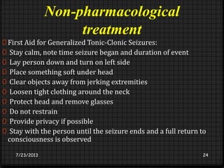 Non-pharmacological
treatment
0 First Aid for Generalized Tonic-Clonic Seizures:
0 Stay calm, note time seizure began and duration of event
0 Lay person down and turn on left side
0 Place something soft under head
0 Clear objects away from jerking extremities
0 Loosen tight clothing around the neck
0 Protect head and remove glasses
0 Do not restrain
0 Provide privacy if possible
0 Stay with the person until the seizure ends and a full return to
consciousness is observed
7/23/2013 24
 