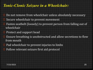 Tonic-Clonic Seizure in a Wheelchair:
0 Do not remove from wheelchair unless absolutely necessary
0 Secure wheelchair to prevent movement
0 Fasten seatbelt (loosely) to prevent person from falling out of
wheelchair
0 Protect and support head
0 Ensure breathing is unobstructed and allow secretions to flow
from mouth
0 Pad wheelchair to prevent injuries to limbs
0 Follow relevant seizure first aid protocol
7/23/2013 25
 