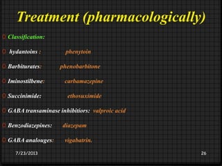 Treatment (pharmacologically)
0 Classification:
0 hydantoins : phenytoin
0 Barbiturates: phenobarbitone
0 Iminostilbene: carbamazepine
0 Succinimide: ethosuximide
0 GABA transaminase inhibitiors: valproic acid
0 Benzodiazepines: diazepam
0 GABA analouges: vigabatrin.
7/23/2013 26
 