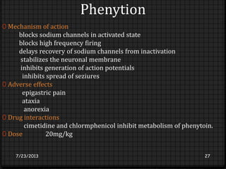 Phenytion
0 Mechanism of action
blocks sodium channels in activated state
blocks high frequency firing
delays recovery of sodium channels from inactivation
stabilizes the neuronal membrane
inhibits generation of action potentials
inhibits spread of seziures
0 Adverse effects
epigastric pain
ataxia
anorexia
0 Drug interactions
cimetidine and chlormphenicol inhibit metabolism of phenytoin.
0 Dose 20mg/kg
7/23/2013 27
 