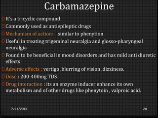 Carbamazepine
0 It’s a tricyclic compound
0 Commonly used as antiepileptic drugs
0 Mechanism of action: similar to phenytion
0 Useful in treating trigeminal neuralgia and glosso-pharyngeal
neuralgia
0 Found to be beneficial in mood disorders and has mild anti diuretic
effects
0 Adverse effects : vertigo ,blurring of vision ,dizziness.
0 Dose : 200-400mg TDS
0 Drug interaction : its an enzyme inducer enhance its own
metabolism and of other drugs like phenytoin , valproic acid.
7/23/2013 28
 