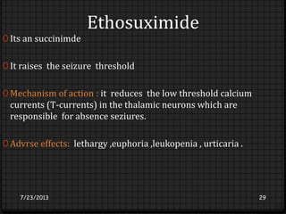 Ethosuximide
0 Its an succinimde
0 It raises the seizure threshold
0 Mechanism of action : it reduces the low threshold calcium
currents (T-currents) in the thalamic neurons which are
responsible for absence seziures.
0 Advrse effects: lethargy ,euphoria ,leukopenia , urticaria .
7/23/2013 29
 
