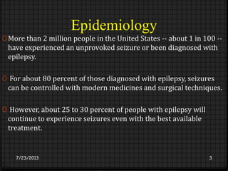Epidemiology
0 More than 2 million people in the United States -- about 1 in 100 --
have experienced an unprovoked seizure or been diagnosed with
epilepsy.
0 For about 80 percent of those diagnosed with epilepsy, seizures
can be controlled with modern medicines and surgical techniques.
0 However, about 25 to 30 percent of people with epilepsy will
continue to experience seizures even with the best available
treatment.
7/23/2013 3
 