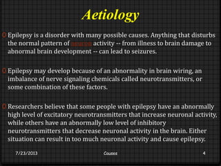 Aetiology
0 Epilepsy is a disorder with many possible causes. Anything that disturbs
the normal pattern of neuron activity -- from illness to brain damage to
abnormal brain development -- can lead to seizures.
0 Epilepsy may develop because of an abnormality in brain wiring, an
imbalance of nerve signaling chemicals called neurotransmitters, or
some combination of these factors.
0 Researchers believe that some people with epilepsy have an abnormally
high level of excitatory neurotransmitters that increase neuronal activity,
while others have an abnormally low level of inhibitory
neurotransmitters that decrease neuronal activity in the brain. Either
situation can result in too much neuronal activity and cause epilepsy.
7/23/2013 Causes 4
 