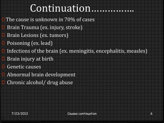 Continuation…………….
0 The cause is unknown in 70% of cases
0 Brain Trauma (ex. injury, stroke)
0 Brain Lesions (ex. tumors)
0 Poisoning (ex. lead)
0 Infections of the brain (ex. meningitis, encephalitis, measles)
0 Brain injury at birth
0 Genetic causes
0 Abnormal brain development
0 Chronic alcohol/ drug abuse
7/23/2013 Causes continuation 6
 