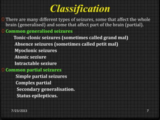 Classification
0 There are many different types of seizures, some that affect the whole
brain (generalised) and some that affect part of the brain (partial).
0 Common generalised seizures
Tonic-clonic seizures (sometimes called grand mal)
Absence seizures (sometimes called petit mal)
Myoclonic seizures
Atonic seziure
Intractable seziure
0 Common partial seizures
Simple partial seizures
Complex partial
Secondary generalisation.
Status epilepticus.
7/23/2013 7
 