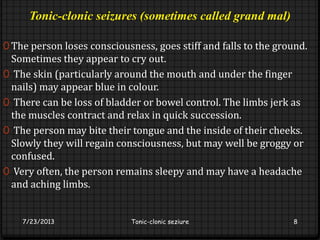 Tonic-clonic seizures (sometimes called grand mal)
0 The person loses consciousness, goes stiff and falls to the ground.
Sometimes they appear to cry out.
0 The skin (particularly around the mouth and under the finger
nails) may appear blue in colour.
0 There can be loss of bladder or bowel control. The limbs jerk as
the muscles contract and relax in quick succession.
0 The person may bite their tongue and the inside of their cheeks.
Slowly they will regain consciousness, but may well be groggy or
confused.
0 Very often, the person remains sleepy and may have a headache
and aching limbs.
7/23/2013 Tonic-clonic seziure 8
 