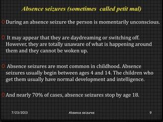 Absence seizures (sometimes called petit mal)
0 During an absence seizure the person is momentarily unconscious.
0 It may appear that they are daydreaming or switching off.
However, they are totally unaware of what is happening around
them and they cannot be woken up.
0 Absence seizures are most common in childhood. Absence
seizures usually begin between ages 4 and 14. The children who
get them usually have normal development and intelligence.
0 And nearly 70% of cases, absence seizures stop by age 18.
7/23/2013 Absence seizures 9
 