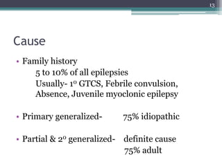 Cause
• Family history
5 to 10% of all epilepsies
Usually- 10 GTCS, Febrile convulsion,
Absence, Juvenile myoclonic epilepsy
• Primary generalized- 75% idiopathic
• Partial & 20 generalized- definite cause
75% adult
13
 