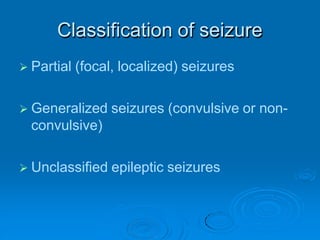 Classification of seizure
 Partial (focal, localized) seizures
 Generalized seizures (convulsive or non-
convulsive)
 Unclassified epileptic seizures
 