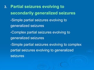 3. Partial seizures evolving to
secondarily generalized seizures
-Simple partial seizures evolving to
generalized seizures
-Complex partial seizures evolving to
generalized seizures
-Simple partial seizures evolving to complex
partial seizures evolving to generalized
seizures
 