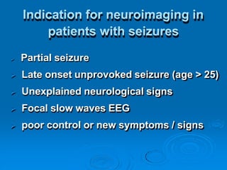 Indication for neuroimaging in
patients with seizures
 Partial seizure
 Late onset unprovoked seizure (age > 25)
 Unexplained neurological signs
 Focal slow waves EEG
 poor control or new symptoms / signs
 