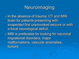 Neuroimaging
 In the absence of trauma: CT and MRI
brain for patients presenting with
suspected first unprovoked seizure or with
a focal neurological deficit.
 MRI is preferable for looking for neuronal
migrational disorders, major
malformations, vascular anomalies,
tumors
 