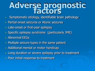 Adverse prognostic
factors
 Symptomatic etiology, identifiable brain pathology
 Partial-onset seizures or Atonic seizures
 Late-onset or first-year epilepsy
 Specific epilepsy syndrome (particularly JME)
 Abnormal EEGs
 Multiple seizure types in the same patient
 Additional mental or motor handicap
 Long duration or severe epilepsy prior to treatment
 Poor initial response to treatment
 
