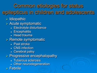 Common etiologies for status
epilepticus in children and adolescents
 Idiopathic
 Acute symptomatic
 Electrolyte disturbance
 Encephalitis
 Head trauma
 Remote symptomatic
 Past stroke
 CNS infection
 Cerebral palsy
 Progressive encephalopathy
 Tuberous sclerosis
 Other neurodegeneration
 Febrile
 